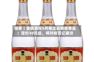 独家｜金徽酒拟5月推出战略级单品：定价30元起，将对标百亿玻汾
