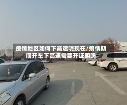 疫情地区如何下高速呢现在/疫情期间开车下高速需要开证明吗