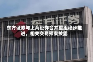 东方证券与上海证券合并重组稳步推进，相关交易预案披露