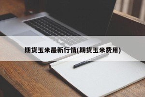 期货玉米最新行情(期货玉米费用)
