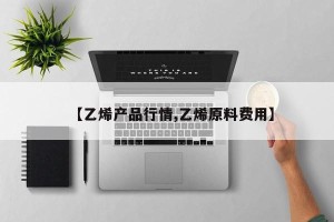 【乙烯产品行情,乙烯原料费用】