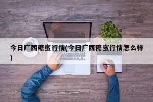 今日广西糖蜜行情(今日广西糖蜜行情怎么样)