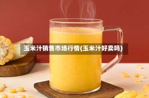玉米汁销售市场行情(玉米汁好卖吗)