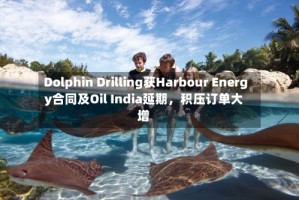 Dolphin Drilling获Harbour Energy合同及Oil India延期，积压订单大增