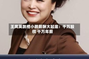 王凤英跳槽小鹏薪酬大起底：千万股权 千万年薪