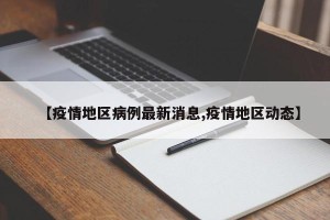 【疫情地区病例最新消息,疫情地区动态】