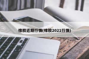 橡胶近期行情(橡胶2021行情)