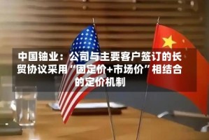 中国铀业：公司与主要客户签订的长贸协议采用“固定价+市场价”相结合的定价机制