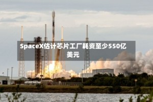 SpaceX估计芯片工厂耗资至少550亿美元