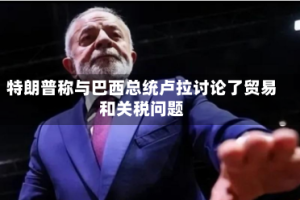 特朗普称与巴西总统卢拉讨论了贸易和关税问题