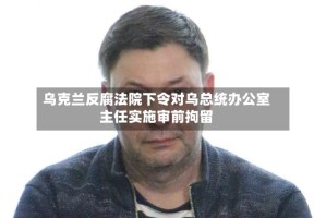 乌克兰反腐法院下令对乌总统办公室主任实施审前拘留