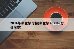 2016年氟化铝行情(氟化铝2021年行情展望)