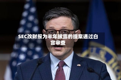 SEC改财报为半年披露的提案通过白宫审查-第2张图片