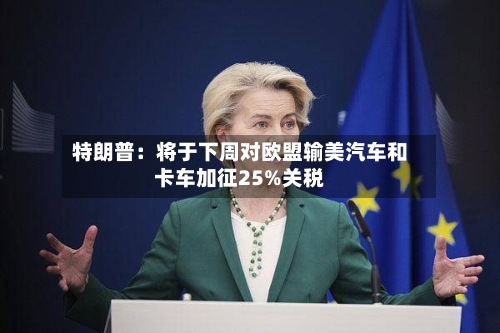 特朗普：将于下周对欧盟输美汽车和卡车加征25%关税-第1张图片