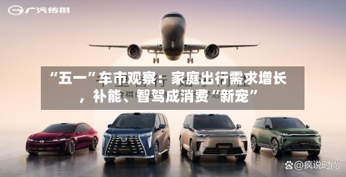 “五一	”车市观察：家庭出行需求增长	，补能、智驾成消费“新宠”-第1张图片