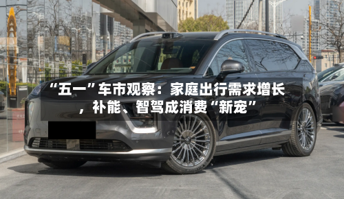 “五一”车市观察：家庭出行需求增长，补能、智驾成消费“新宠	”-第2张图片