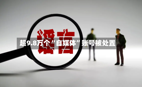 超9.8万个“自媒体	”账号被处置-第1张图片