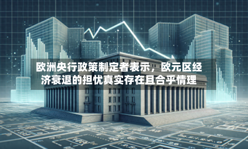 欧洲央行政策制定者表示，欧元区经济衰退的担忧真实存在且合乎情理-第1张图片