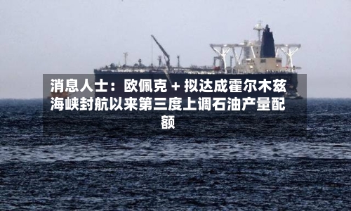 消息人士:欧佩克 + 拟达成霍尔木兹海峡封航以来第三度上调石油产量配额-第2张图片
