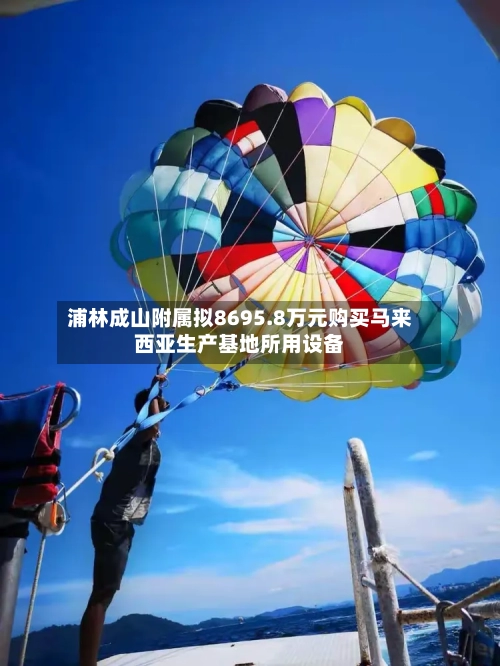 浦林成山附属拟8695.8万元购买马来西亚生产基地所用设备-第1张图片