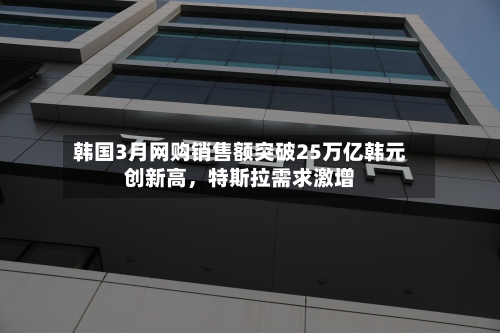 韩国3月网购销售额突破25万亿韩元创新高，特斯拉需求激增-第1张图片