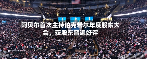 阿贝尔首次主持伯克希尔年度股东大会，获股东普遍好评-第1张图片