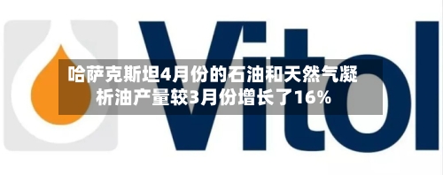 哈萨克斯坦4月份的石油和天然气凝析油产量较3月份增长了16%-第3张图片