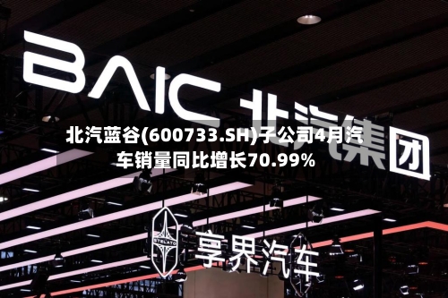 北汽蓝谷(600733.SH)子公司4月汽车销量同比增长70.99%-第1张图片
