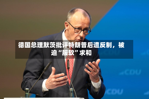 德国总理默茨批评特朗普后遭反制，被迫“服软”求和-第2张图片