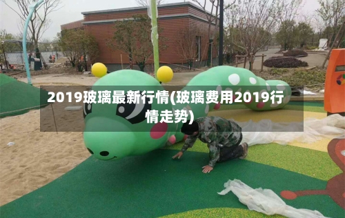 2019玻璃最新行情(玻璃费用2019行情走势)-第1张图片