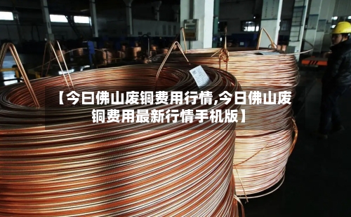 【今曰佛山废铜费用行情,今日佛山废铜费用最新行情手机版】-第3张图片