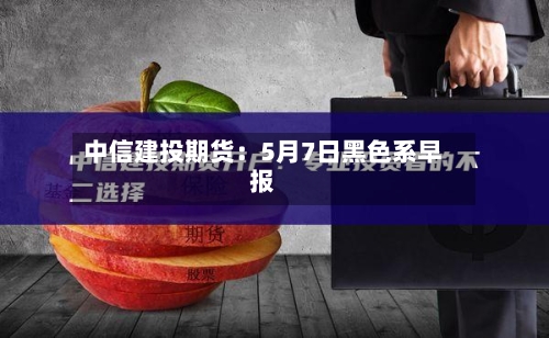 中信建投期货:5月7日黑色系早报-第3张图片