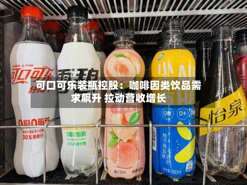 可口可乐装瓶控股:咖啡因类饮品需求飙升 拉动营收增长-第2张图片