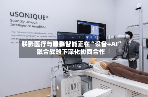 联影医疗：近来联影医疗与联影智能正在“设备+AI”融合战略下深化协同合作-第1张图片