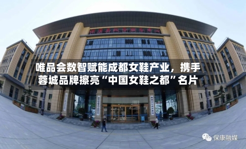 唯品会数智赋能成都女鞋产业，携手蓉城品牌擦亮“中国女鞋之都”名片-第3张图片