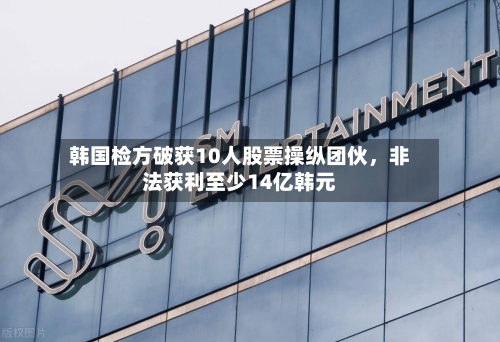 韩国检方破获10人股票操纵团伙，非法获利至少14亿韩元-第1张图片