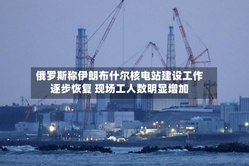俄罗斯称伊朗布什尔核电站建设工作逐步恢复 现场工人数明显增加-第2张图片