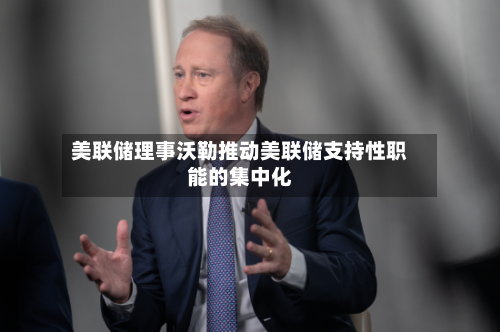 美联储理事沃勒推动美联储支持性职能的集中化-第1张图片