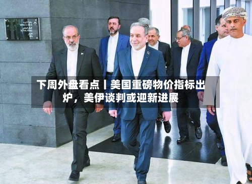 下周外盘看点丨美国重磅物价指标出炉	，美伊谈判或迎新进展-第1张图片