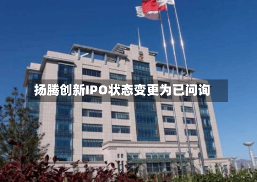 扬腾创新IPO状态变更为已问询-第1张图片