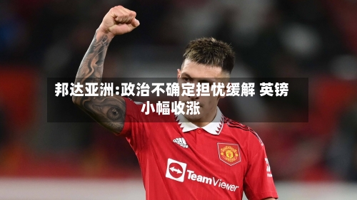 邦达亚洲:政治不确定担忧缓解 英镑小幅收涨-第1张图片
