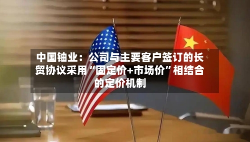 中国铀业：公司与主要客户签订的长贸协议采用“固定价+市场价	”相结合的定价机制-第1张图片