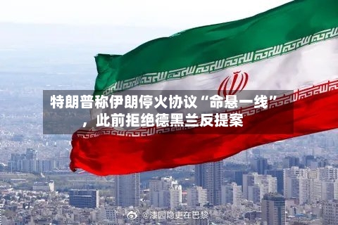 特朗普称伊朗停火协议“命悬一线”，此前拒绝德黑兰反提案-第1张图片