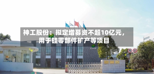 神工股份：拟定增募资不超10亿元，用于硅零部件扩产等项目-第1张图片