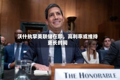 沃什执掌美联储在即	，高利率或维持更长时间-第2张图片