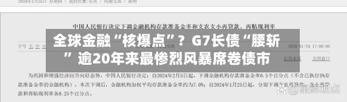 全球金融“核爆点	”？G7长债“腰斩” 逾20年来最惨烈风暴席卷债市-第1张图片