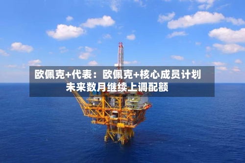 欧佩克+代表:欧佩克+核心成员计划未来数月继续上调配额-第2张图片