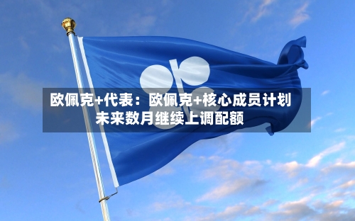 欧佩克+代表:欧佩克+核心成员计划未来数月继续上调配额-第1张图片