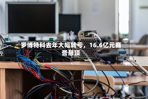 罗博特科去年大幅转亏，16.6亿元商誉悬顶-第2张图片