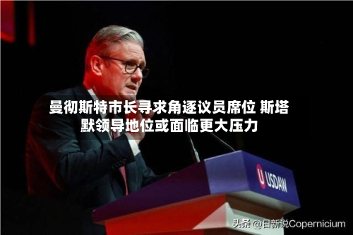 曼彻斯特市长寻求角逐议员席位 斯塔默领导地位或面临更大压力-第1张图片